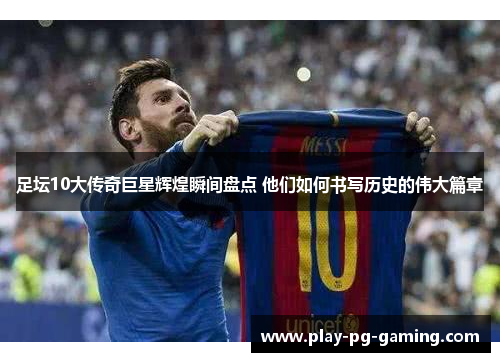 足坛10大传奇巨星辉煌瞬间盘点 他们如何书写历史的伟大篇章
