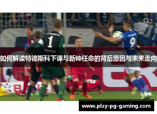 如何解读特德斯科下课与新帅任命的背后原因与未来走向
