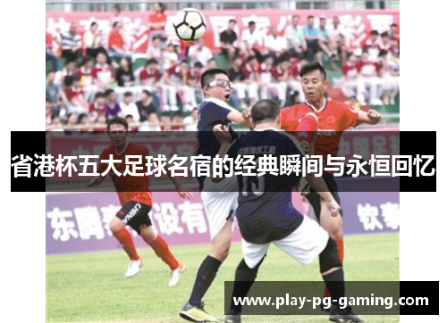 省港杯五大足球名宿的经典瞬间与永恒回忆