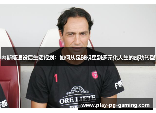内斯塔退役后生活规划：如何从足球明星到多元化人生的成功转型