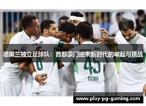德黑兰独立足球队:首都豪门迎来新时代的崛起与挑战 德黑兰独立足球队:首都豪门迎来新时代的崛起与挑战