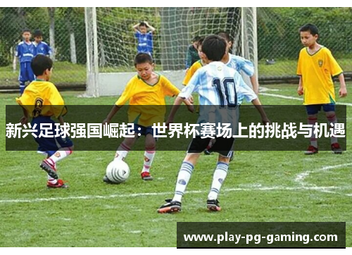 新兴足球强国崛起:世界杯赛场上的挑战与机遇 新兴足球强国崛起:世界杯赛场上的挑战与机遇