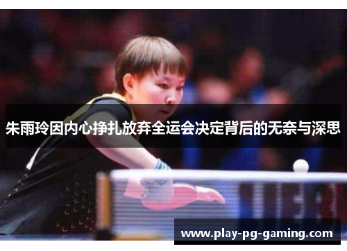 朱雨玲因内心挣扎放弃全运会决定背后的无奈与深思 朱雨玲因内心挣扎放弃全运会决定背后的无奈与深思