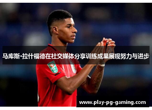 马库斯·拉什福德在社交媒体分享训练成果展现努力与进步