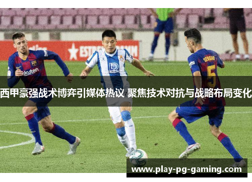 西甲豪强战术博弈引媒体热议 聚焦技术对抗与战略布局变化