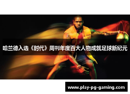 哈兰德入选《时代》周刊年度百大人物成就足球新纪元 哈兰德入选《时代》周刊年度百大人物成就足球新纪元