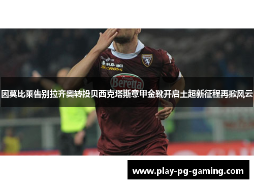 因莫比莱告别拉齐奥转投贝西克塔斯意甲金靴开启土超新征程再掀风云 因莫比莱告别拉齐奥转投贝西克塔斯意甲金靴开启土超新征程再掀风云